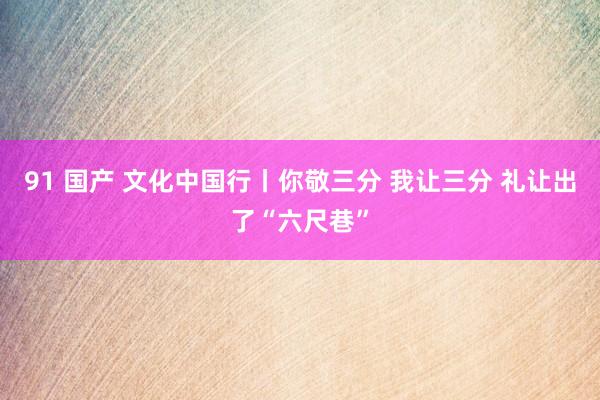 91 国产 文化中国行丨你敬三分 我让三分 礼让出了“六尺巷”