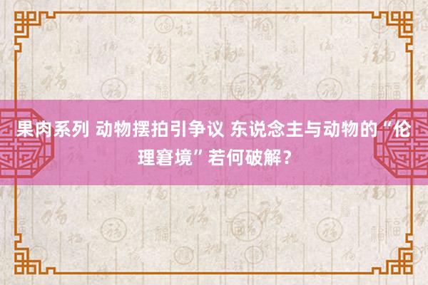 果肉系列 动物摆拍引争议 东说念主与动物的“伦理窘境”若何破解？