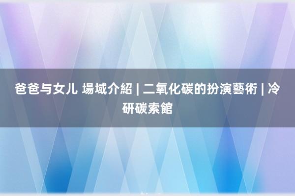 爸爸与女儿 場域介紹 | 二氧化碳的扮演藝術 | 冷研碳索館