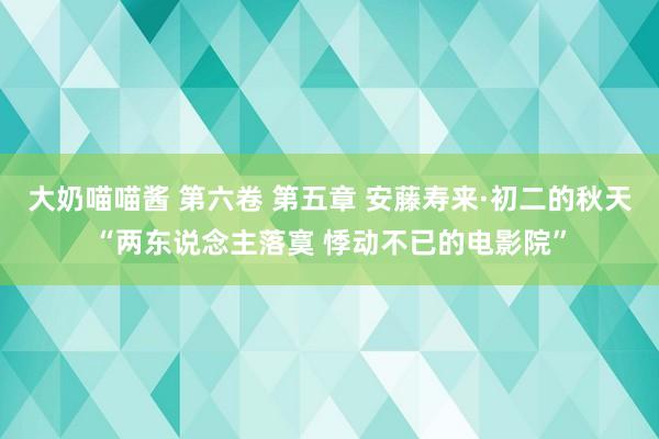 大奶喵喵酱 第六卷 第五章 安藤寿来·初二的秋天“两东说念主落寞 悸动不已的电影院”