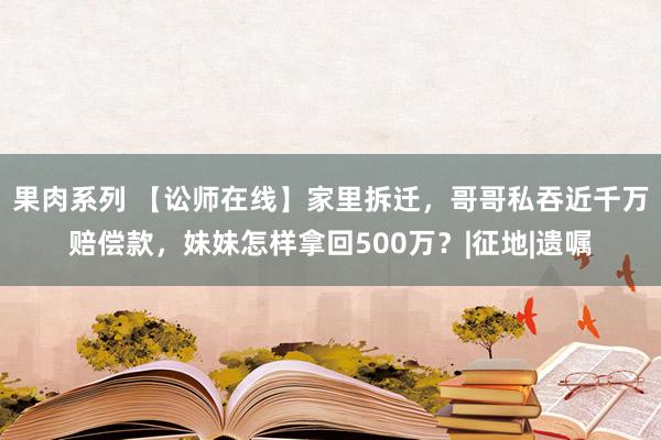 果肉系列 【讼师在线】家里拆迁，哥哥私吞近千万赔偿款，妹妹怎样拿回500万？|征地|遗嘱