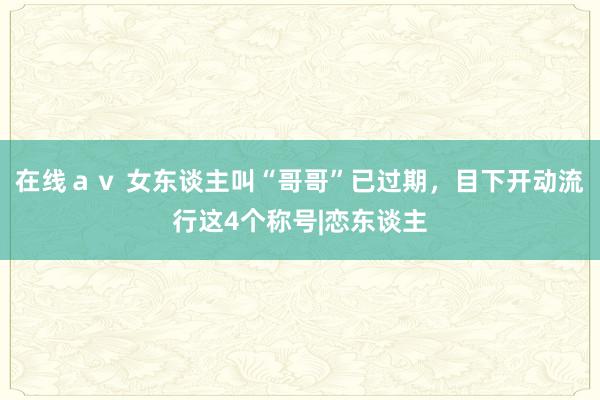 在线ａｖ 女东谈主叫“哥哥”已过期，目下开动流行这4个称号|恋东谈主