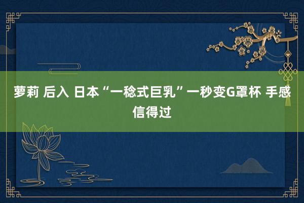 萝莉 后入 日本“一稔式巨乳”一秒变G罩杯 手感信得过