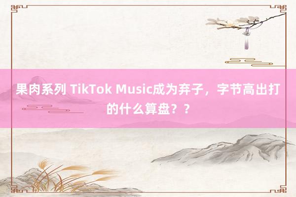 果肉系列 TikTok Music成为弃子，字节高出打的什么算盘？？