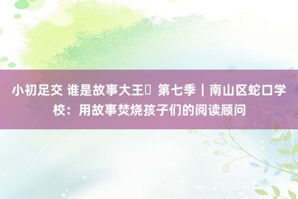 小初足交 谁是故事大王・第七季｜南山区蛇口学校：用故事焚烧孩子们的阅读顾问