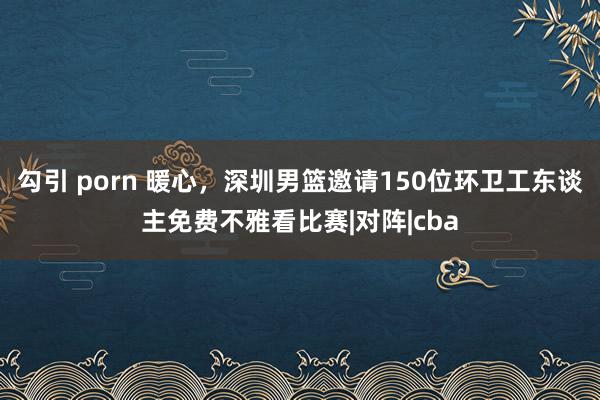 勾引 porn 暖心，深圳男篮邀请150位环卫工东谈主免费不雅看比赛|对阵|cba