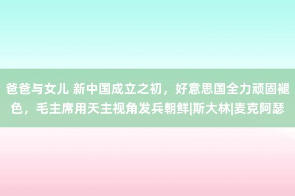 爸爸与女儿 新中国成立之初，好意思国全力顽固褪色，毛主席用天主视角发兵朝鲜|斯大林|麦克阿瑟