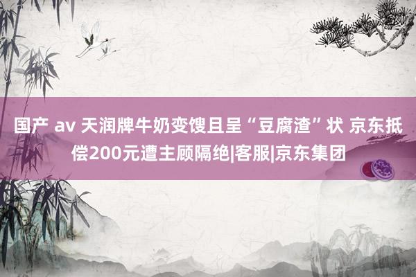 国产 av 天润牌牛奶变馊且呈“豆腐渣”状 京东抵偿200元遭主顾隔绝|客服|京东集团