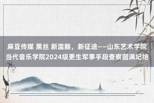 麻豆传媒 黑丝 新滥觞，新征途——山东艺术学院当代音乐学院2024级更生军事手段查察圆满圮绝