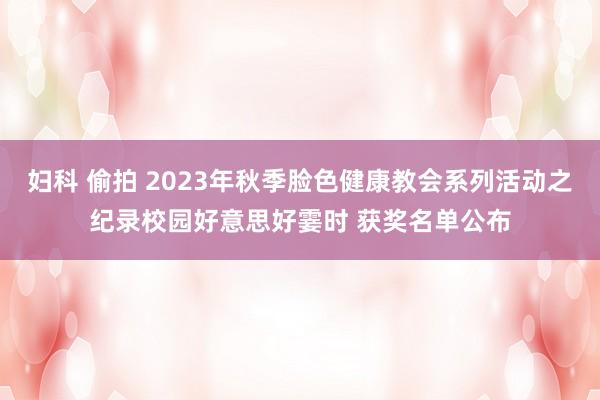 妇科 偷拍 2023年秋季脸色健康教会系列活动之纪录校园好意思好霎时 获奖名单公布