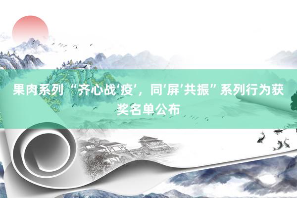 果肉系列 “齐心战‘疫’，同‘屏’共振”系列行为获奖名单公布