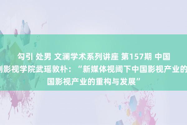 勾引 处男 文澜学术系列讲座 第157期 中国传媒大学戏剧影视学院武瑶敦朴：“新媒体视阈下中国影视产业的重构与发展”