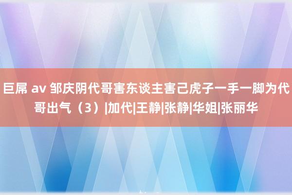 巨屌 av 邹庆阴代哥害东谈主害己虎子一手一脚为代哥出气（3）|加代|王静|张静|华姐|张丽华