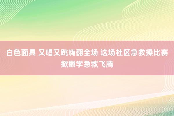 白色面具 又唱又跳嗨翻全场 这场社区急救操比赛掀翻学急救飞腾