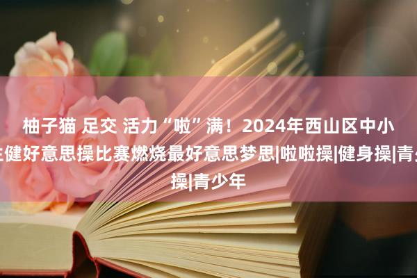 柚子猫 足交 活力“啦”满！2024年西山区中小学生健好意思操比赛燃烧最好意思梦思|啦啦操|健身操|青少年