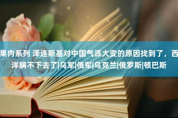 果肉系列 泽连斯基对中国气派大变的原因找到了，西洋瞒不下去了|乌军|俄军|乌克兰|俄罗斯|顿巴斯