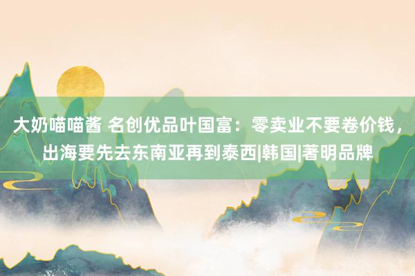 大奶喵喵酱 名创优品叶国富：零卖业不要卷价钱，出海要先去东南亚再到泰西|韩国|著明品牌