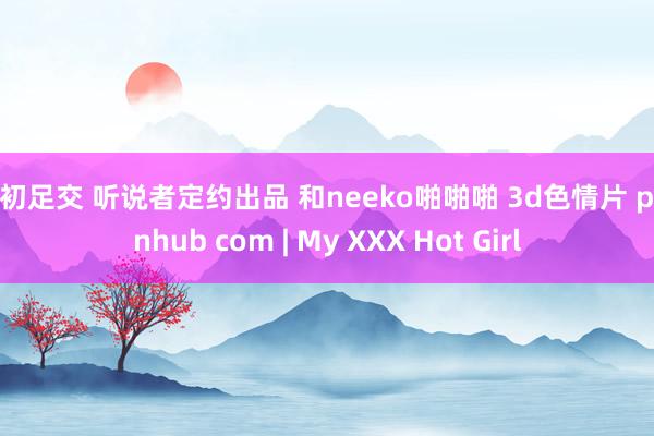 小初足交 听说者定约出品 和neeko啪啪啪 3d色情片 pornhub com | My XXX Hot Girl