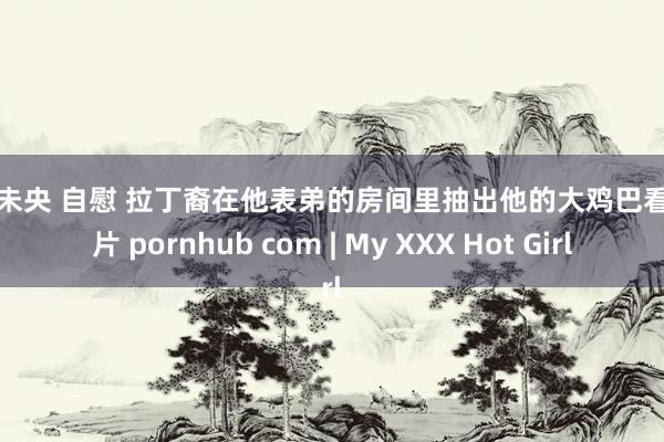 八月未央 自慰 拉丁裔在他表弟的房间里抽出他的大鸡巴看色情片 pornhub com | My XXX Hot Girl