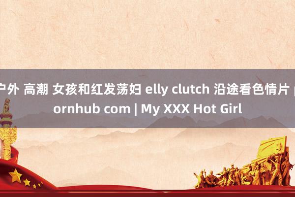 户外 高潮 女孩和红发荡妇 elly clutch 沿途看色情片 pornhub com | My XXX Hot Girl