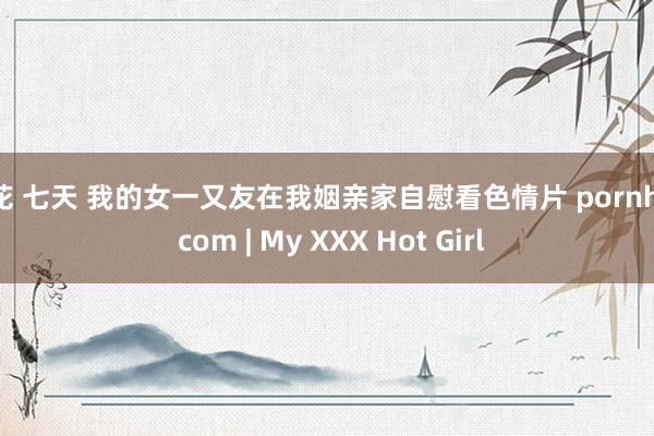 探花 七天 我的女一又友在我姻亲家自慰看色情片 pornhub com | My XXX Hot Girl