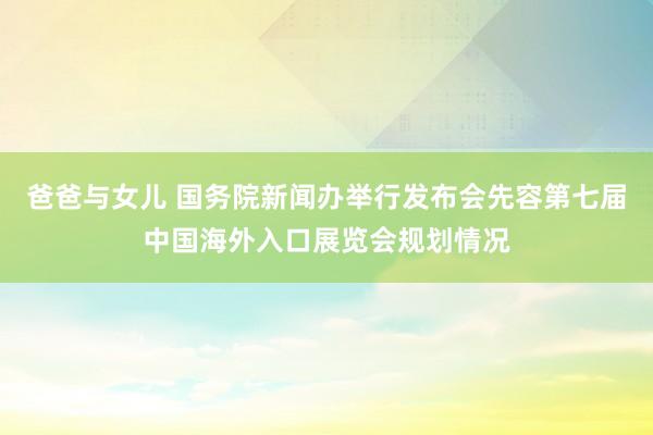 爸爸与女儿 国务院新闻办举行发布会先容第七届中国海外入口展览会规划情况