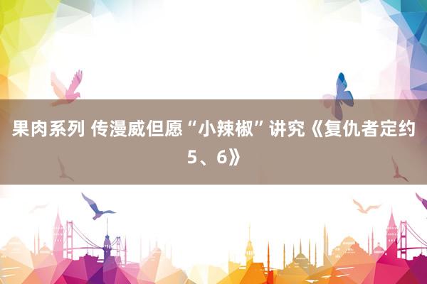 果肉系列 传漫威但愿“小辣椒”讲究《复仇者定约5、6》