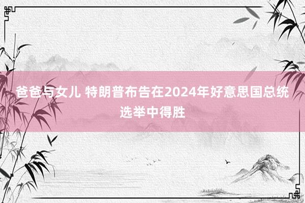 爸爸与女儿 特朗普布告在2024年好意思国总统选举中得胜