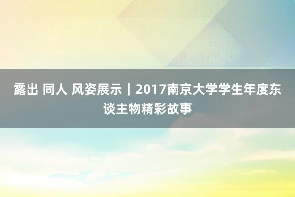 露出 同人 风姿展示｜2017南京大学学生年度东谈主物精彩故事