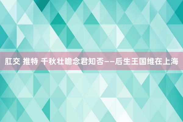 肛交 推特 千秋壮瞻念君知否——后生王国维在上海