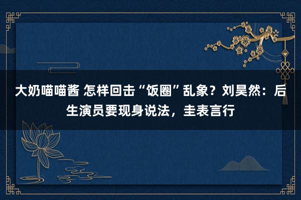 大奶喵喵酱 怎样回击“饭圈”乱象？刘昊然：后生演员要现身说法，圭表言行