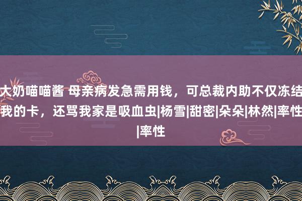 大奶喵喵酱 母亲病发急需用钱，可总裁内助不仅冻结我的卡，还骂我家是吸血虫|杨雪|甜密|朵朵|林然|率性