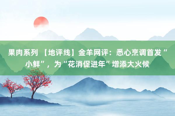 果肉系列 【地评线】金羊网评：悉心烹调首发“小鲜”，为“花消促进年”增添大火候