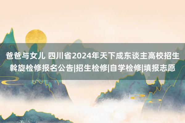 爸爸与女儿 四川省2024年天下成东谈主高校招生斡旋检修报名公告|招生检修|自学检修|填报志愿