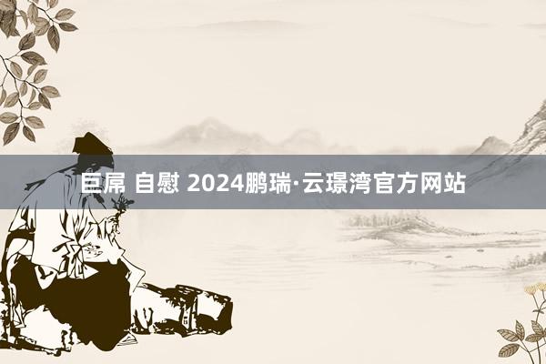 巨屌 自慰 2024鹏瑞·云璟湾官方网站