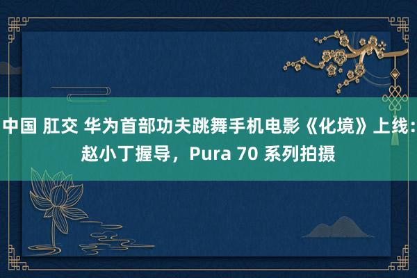 中国 肛交 华为首部功夫跳舞手机电影《化境》上线：赵小丁握导，Pura 70 系列拍摄