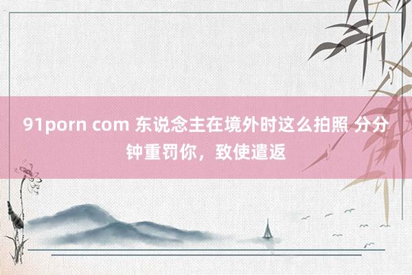 91porn com 东说念主在境外时这么拍照 分分钟重罚你，致使遣返