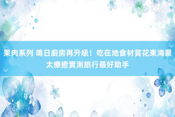 果肉系列 鳴日廚房再升級！吃在地食材賞花東海景太療癒　實測旅行最好助手