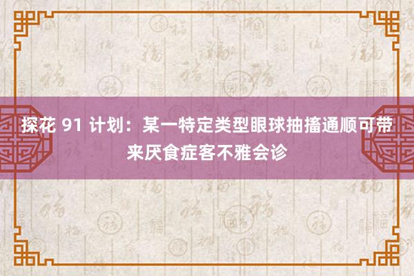 探花 91 计划：某一特定类型眼球抽搐通顺可带来厌食症客不雅会诊