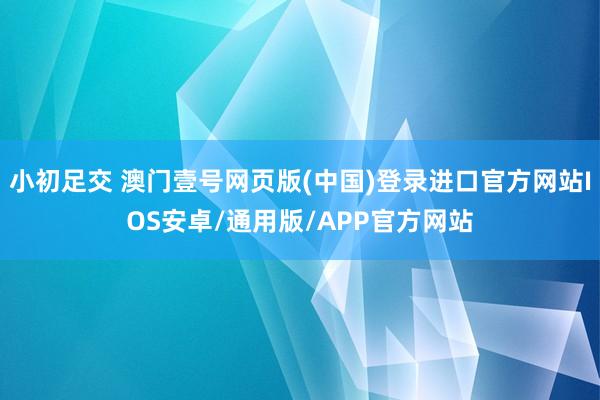 小初足交 澳门壹号网页版(中国)登录进口官方网站IOS安卓/通用版/APP官方网站