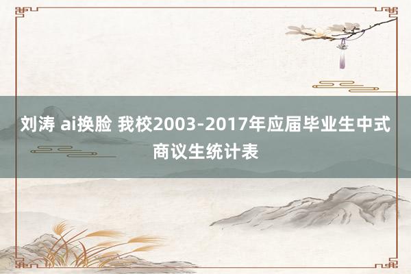 刘涛 ai换脸 我校2003-2017年应届毕业生中式商议生统计表