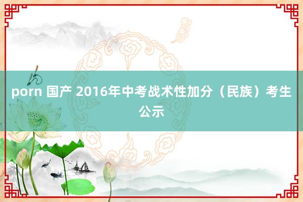 porn 国产 2016年中考战术性加分（民族）考生公示