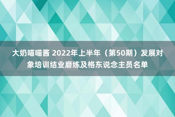 大奶喵喵酱 2022年上半年（第50期）发展对象培训结业磨练及格东说念主员名单