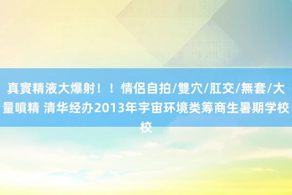 真實精液大爆射！！情侶自拍/雙穴/肛交/無套/大量噴精 清华经办2013年宇宙环境类筹商生暑期学校