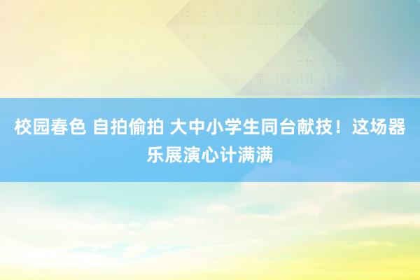 校园春色 自拍偷拍 大中小学生同台献技！这场器乐展演心计满满