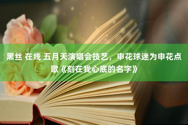 黑丝 在线 五月天演唱会技艺，申花球迷为申花点歌《刻在我心底的名字》