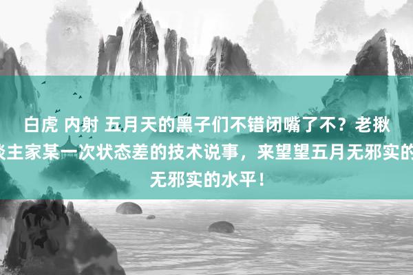 白虎 内射 五月天的黑子们不错闭嘴了不？老揪着东谈主家某一次状态差的技术说事，来望望五月无邪实的水平！