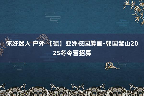 你好迷人 户外 【硕】亚洲校园筹画-韩国釜山2025冬令营招募