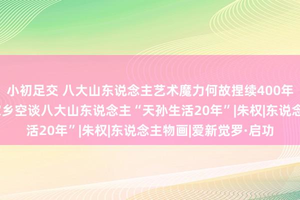 小初足交 八大山东说念主艺术魔力何故捏续400年？闻明学者萧鸿鸣回家乡空谈八大山东说念主“天孙生活20年”|朱权|东说念主物画|爱新觉罗·启功