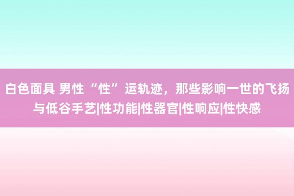 白色面具 男性 “性” 运轨迹，那些影响一世的飞扬与低谷手艺|性功能|性器官|性响应|性快感